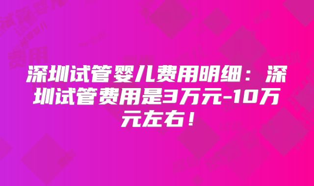 深圳试管婴儿费用明细:深圳试管费用是3万元-10万元左右!