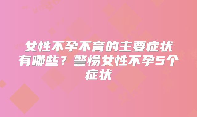 女性不孕不育的主要症状有哪些？警惕女性不孕5个症状