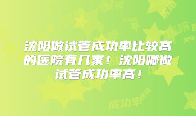 沈阳做试管成功率比较高的医院有几家！沈阳哪做试管成功率高！