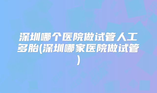 深圳哪个医院做试管人工多胎(深圳哪家医院做试管)