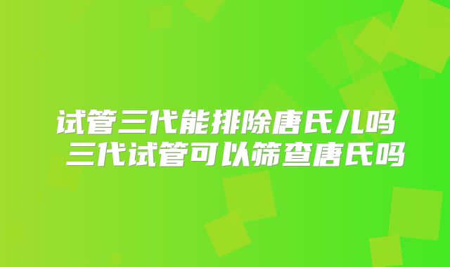 试管三代能排除唐氏儿吗 三代试管可以筛查唐氏吗