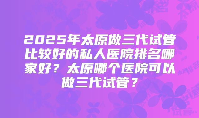 2025年太原做三代试管比较好的私人医院排名哪家好？太原哪个医院可以做三代试管？