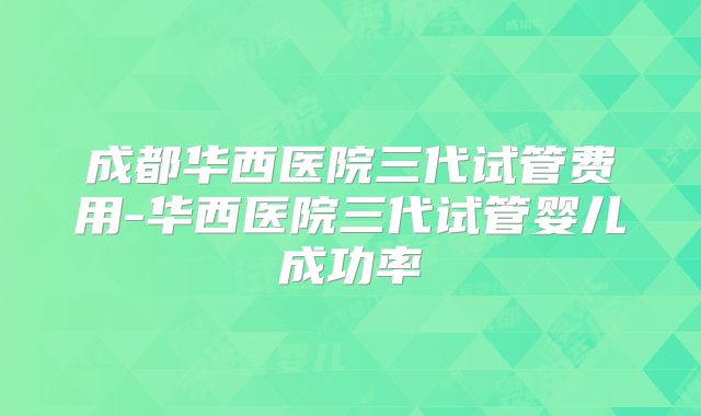成都华西医院三代试管费用-华西医院三代试管婴儿成功率