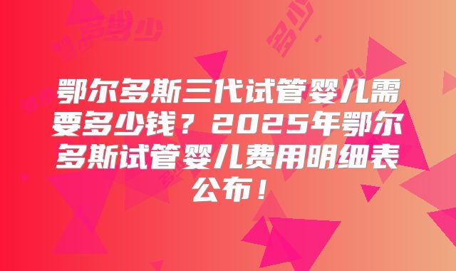 鄂尔多斯三代试管婴儿需要多少钱？2025年鄂尔多斯试管婴儿费用明细表公布！