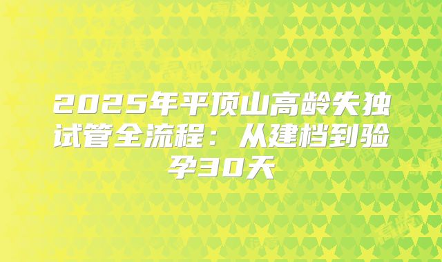 2025年平顶山高龄失独试管全流程：从建档到验孕30天
