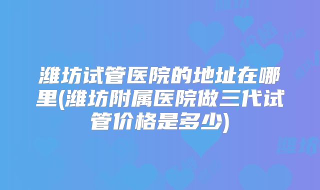 潍坊试管医院的地址在哪里(潍坊附属医院做三代试管价格是多少)