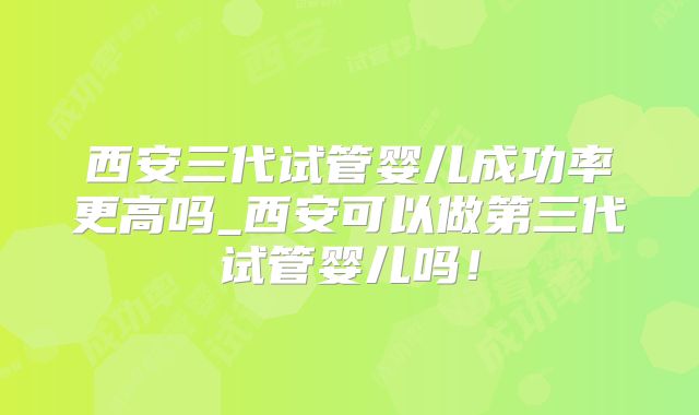 西安三代试管婴儿成功率更高吗_西安可以做第三代试管婴儿吗！