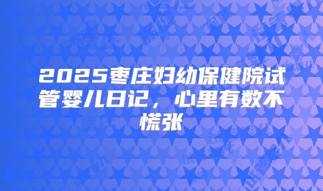 2025枣庄妇幼保健院试管婴儿日记,心里有数不慌张