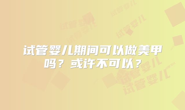 试管婴儿期间可以做美甲吗？或许不可以？