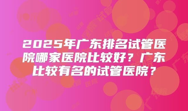2025年广东排名试管医院哪家医院比较好?广东比较有名的试管医院?