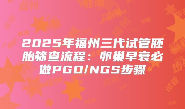 2025年福州三代试管胚胎筛查流程：卵巢早衰必做PGD/NGS步骤