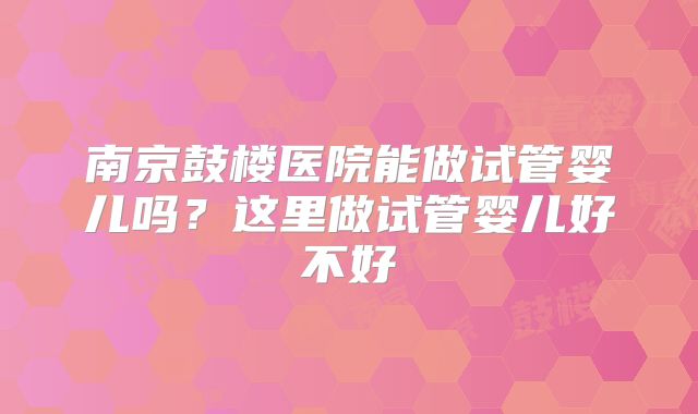 南京鼓楼医院能做试管婴儿吗?这里做试管婴儿好不好