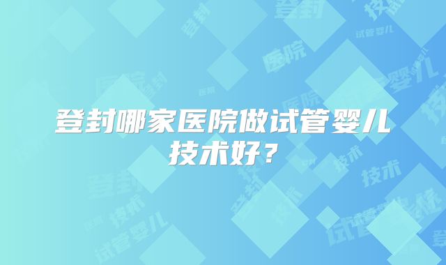 登封哪家医院做试管婴儿技术好？