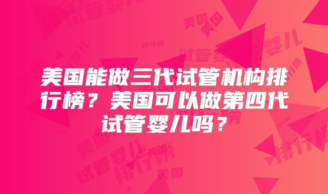 美国能做三代试管机构排行榜?美国可以做第四代试管婴儿吗?