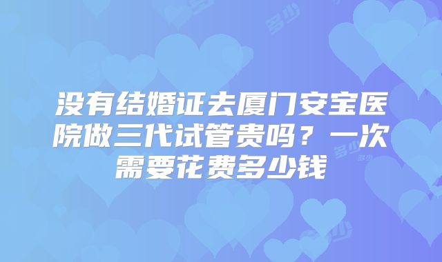 没有结婚证去厦门安宝医院做三代试管贵吗？一次需要花费多少钱
