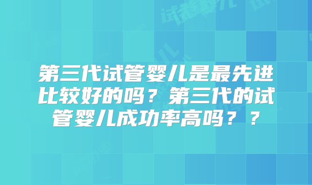 第三代试管婴儿是最先进比较好的吗？第三代的试管婴儿成功率高吗？？