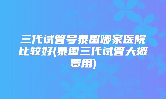 三代试管号泰国哪家医院比较好(泰国三代试管大概费用)