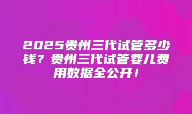 2025贵州三代试管多少钱？贵州三代试管婴儿费用数据全公开！