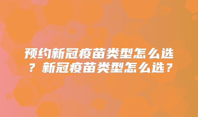 预约新冠疫苗类型怎么选？新冠疫苗类型怎么选？