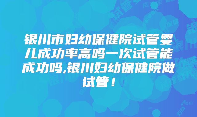 银川市妇幼保健院试管婴儿成功率高吗一次试管能成功吗,银川妇幼保健院做试管!
