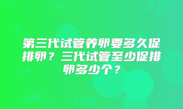 第三代试管养卵要多久促排卵？三代试管至少促排卵多少个？