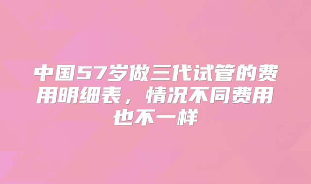 中国57岁做三代试管的费用明细表，情况不同费用也不一样