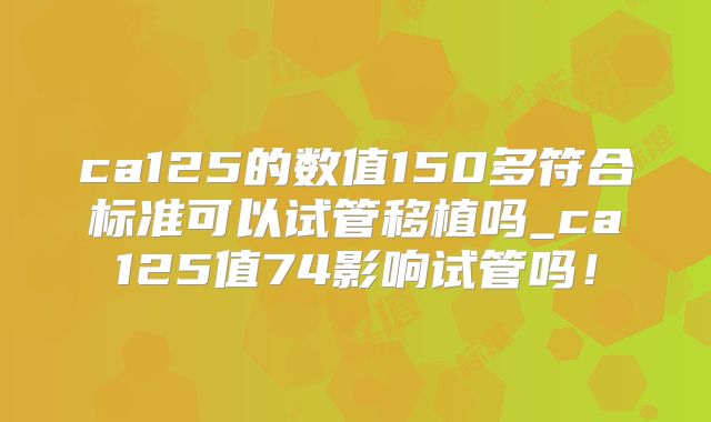ca125的数值150多符合标准可以试管移植吗_ca125值74影响试管吗！