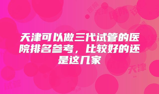 天津可以做三代试管的医院排名参考，比较好的还是这几家