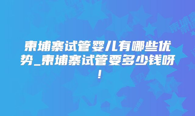 柬埔寨试管婴儿有哪些优势_柬埔寨试管要多少钱呀!