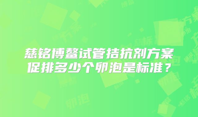 慈铭博鳌试管拮抗剂方案促排多少个卵泡是标准?