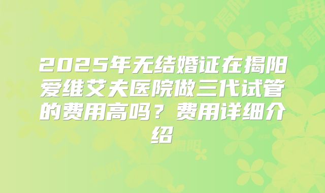 2025年无结婚证在揭阳爱维艾夫医院做三代试管的费用高吗?费用详细介绍