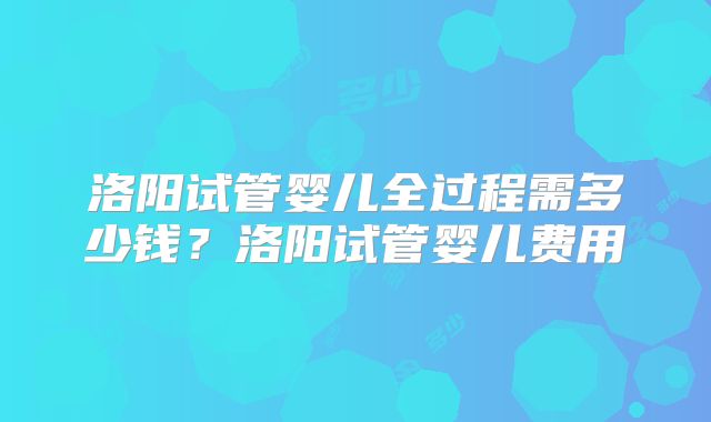 洛阳试管婴儿全过程需多少钱？洛阳试管婴儿费用