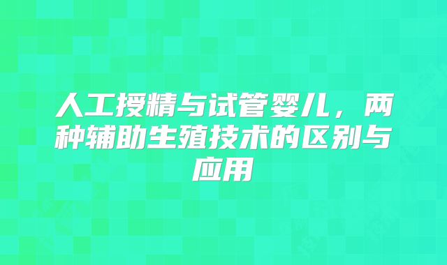 人工授精与试管婴儿，两种辅助生殖技术的区别与应用