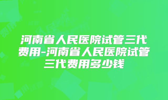 河南省人民医院试管三代费用-河南省人民医院试管三代费用多少钱