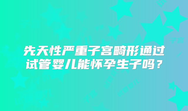 先天性严重子宫畸形通过试管婴儿能怀孕生子吗?