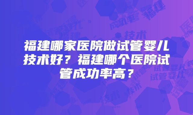 福建哪家医院做试管婴儿技术好?福建哪个医院试管成功率高?