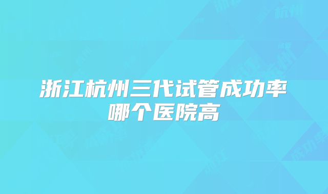 浙江杭州三代试管成功率哪个医院高