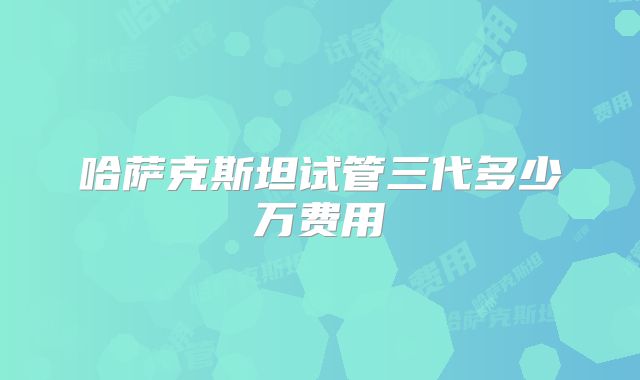 哈萨克斯坦试管三代多少万费用