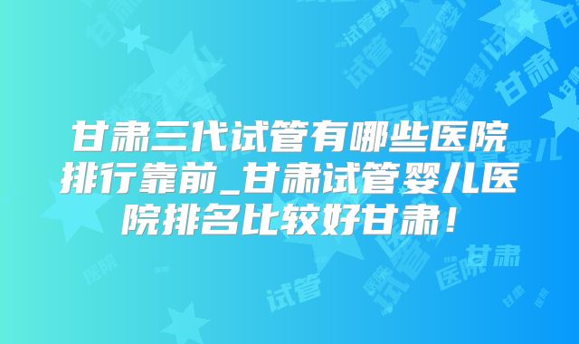甘肃三代试管有哪些医院排行靠前_甘肃试管婴儿医院排名比较好甘肃!