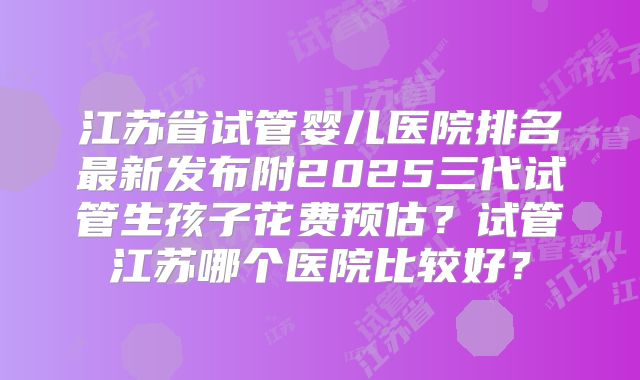 江苏省试管婴儿医院排名最新发布附2025三代试管生孩子花费预估？试管江苏哪个医院比较好？