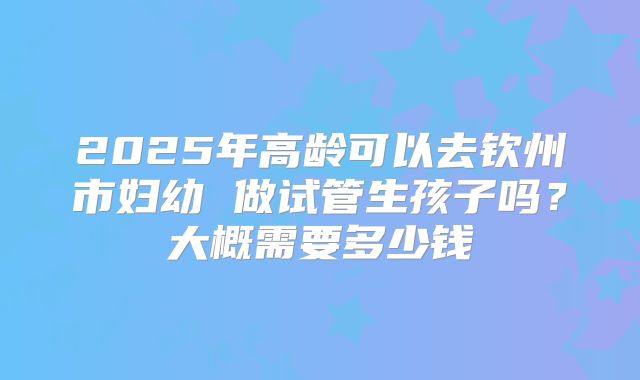 2025年高龄可以去钦州市妇幼 做试管生孩子吗？大概需要多少钱