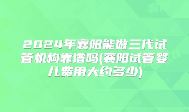 2024年襄阳能做三代试管机构靠谱吗(襄阳试管婴儿费用大约多少)