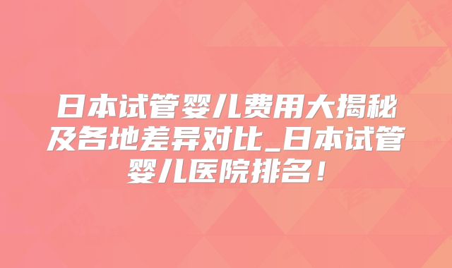 日本试管婴儿费用大揭秘及各地差异对比_日本试管婴儿医院排名！