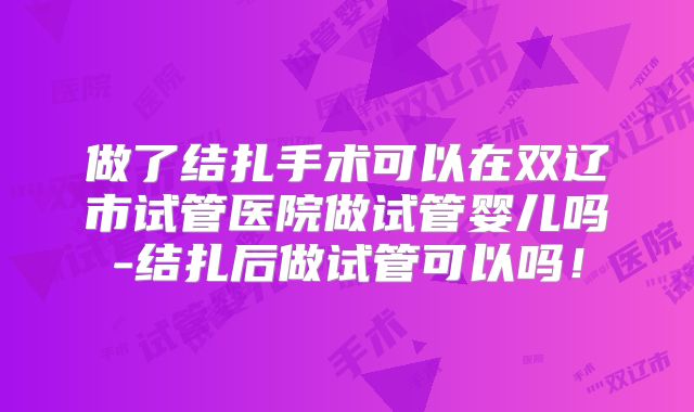 做了结扎手术可以在双辽市试管医院做试管婴儿吗-结扎后做试管可以吗!