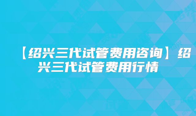【绍兴三代试管费用咨询】绍兴三代试管费用行情
