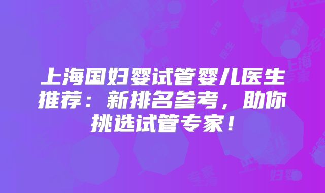 上海国妇婴试管婴儿医生推荐：新排名参考，助你挑选试管专家！