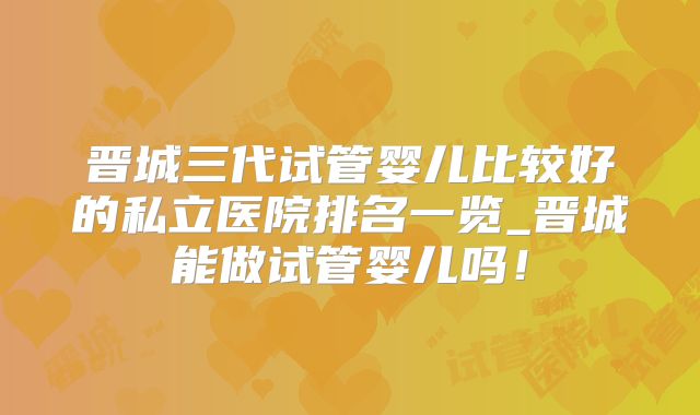 晋城三代试管婴儿比较好的私立医院排名一览_晋城能做试管婴儿吗!
