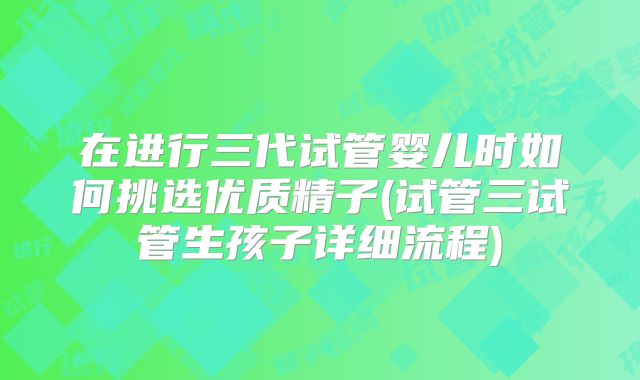在进行三代试管婴儿时如何挑选优质精子(试管三试管生孩子详细流程)