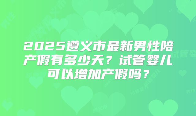 2025遵义市最新男性陪产假有多少天？试管婴儿可以增加产假吗？