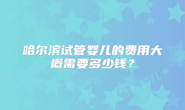哈尔滨试管婴儿的费用大概需要多少钱?